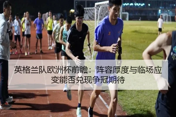 英格兰队欧洲杯前瞻：阵容厚度与临场应变能否兑现争冠期待